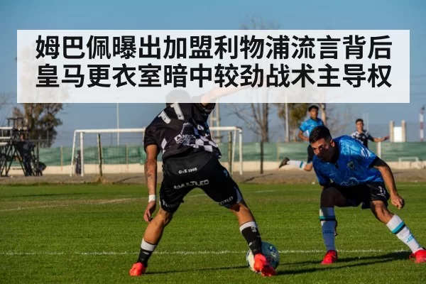 姆巴佩曝出加盟利物浦流言背后皇马更衣室暗中较劲战术主导权