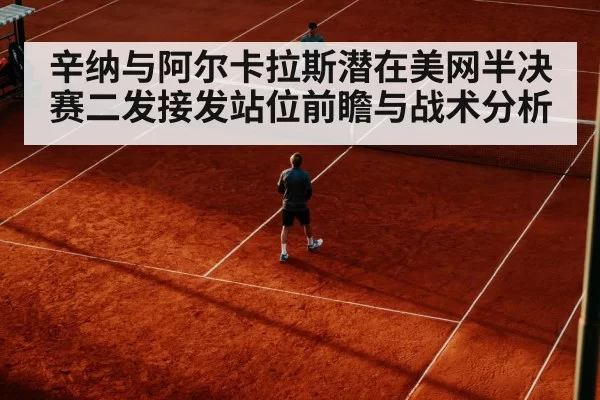 辛纳与阿尔卡拉斯潜在美网半决赛二发接发站位前瞻与战术分析