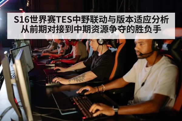 S16世界赛TES中野联动与版本适应分析 从前期对接到中期资源争夺的胜负手