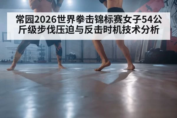 常园2026世界拳击锦标赛女子54公斤级步伐压迫与反击时机技术分析